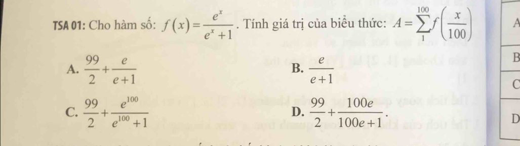 TSA 01: Cho hàm số: f(x)= e^x/e^x+1 . Tính giá trị của biểu thức: A=sumlimits _1^((100)f(frac x)100) a
A.  99/2 + e/e+1   e/e+1 
B
B.
C
C.  99/2 + e^(100)/e^(100)+1   99/2 + 100e/100e+1 . 
D.
D