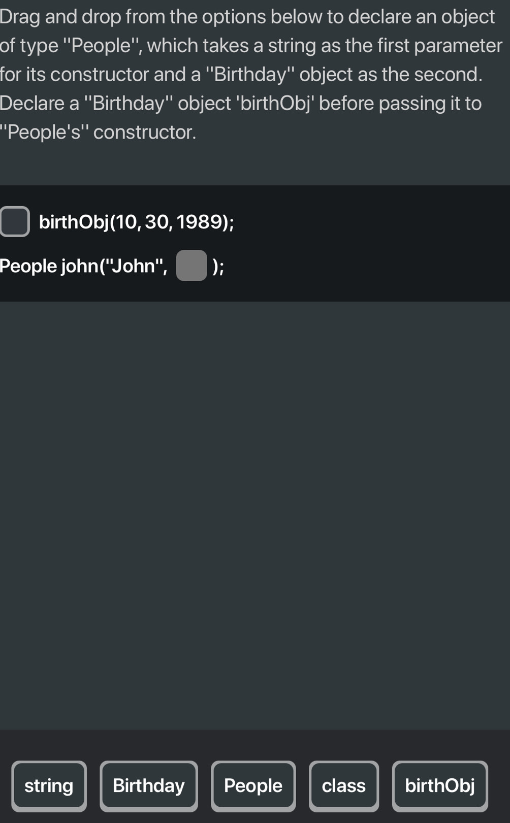 Drag and drop from the options below to declare an object 
of type ''People'', which takes a string as the first parameter 
for its constructor and a ''Birthday'' object as the second. 
Declare a ''Birthday'' object 'birthObj' before passing it to 
''People's'' constructor. 
birthObj(10, 30, 1989); 
People john(''John'', ); 
string Birthday People class birthObj