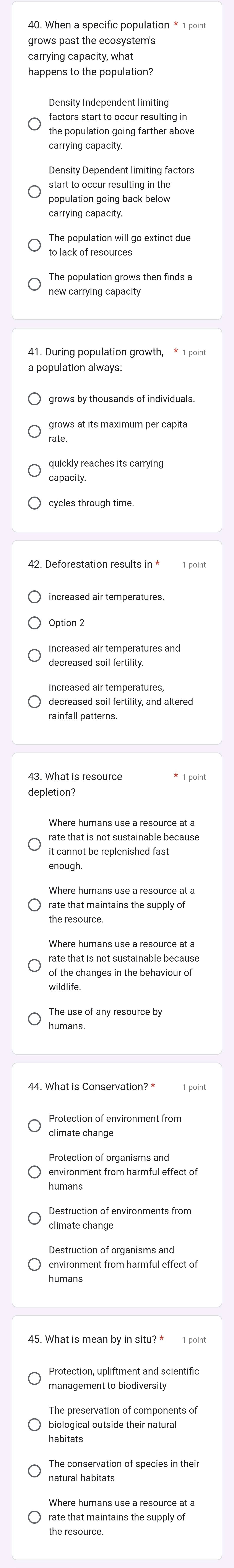 When a specific population * 1 point
grows past the ecosystem's
carrying capacity, what
happens to the population?
Density Independent limiting
factors start to occur resulting in
the population going farther above
carrying capacity.
Density Dependent limiting factors
start to occur resulting in the
population going back below
carrying capacity.
to lack of resources
new carrying capacity
grows by thousands of individuals.
rate
quickly reaches its carrying
capacity.
cycles through time.
42. Deforestation results in *
decreased soil fertility.
rainfall patterns
depletion?
Where humans use a resource at a
rate that is not sustainable because
it cannot be replenished fast
rate that maintains the supply of
Where humans use a resource at a
rate that is not sustainable because
of the changes in the behaviour of
wildlife.
humans
44. What is Conservation? *
climate change
Protection of organisms and
environment from harmful effect o
humans
climate change
Destruction of organisms and
environment from harmful effect of
humans
45. What is mean by in situ? *
management to biodiversity
The preservation of components of
biological outside their natural
habitats
natural habitats
Where humans use a resource at a
rate that maintains the supply of
the resource