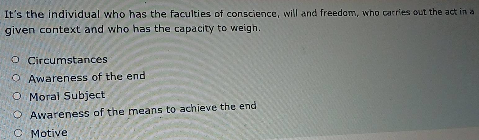 It’s the individual who has the faculties of conscience, will and freedom, who carries out the act in a
given context and who has the capacity to weigh.
Circumstances
Awareness of the end
Moral Subject
Awareness of the means to achieve the end
Motive