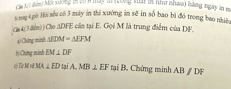 Câm 3.(1 điểm) Một xương in có 6 may in (công suất in như nhau) hăng ngày in m
bhì trong 4 giờ. Hỏi nếu có 3 máy in thì xưởng in sẽ in số bao bì đó trong bao nhiêu 
(Câu 4.( 3 điểm) ) Cho △ DFE cân tại E. Gọi M là trung điểm của DF. 
a) Chứng minh △ EDM=△ EFM
b) Chứng minh EM⊥ DF
c) Từ M vẽ MA⊥ ED tại A, MB⊥ EF tại B. Chứng minh AB//DF