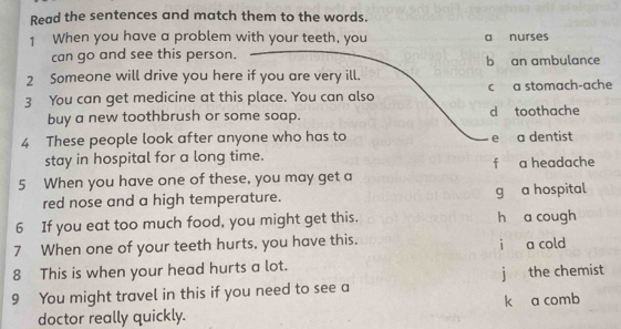 Read the sentences and match them to the words.
1 When you have a problem with your teeth, you a nurses
can go and see this person. b an ambulance
2 Someone will drive you here if you are very ill.
3 You can get medicine at this place. You can also c a stomach-ache
buy a new toothbrush or some soap. d toothache
4 These people look after anyone who has to e a dentist
stay in hospital for a long time.
f a headache
5 When you have one of these, you may get a
red nose and a high temperature. g a hospital
6 If you eat too much food, you might get this. h a cough
7 When one of your teeth hurts, you have this. i a cold
8 This is when your head hurts a lot.
9 You might travel in this if you need to see a j the chemist
doctor really quickly. k a comb