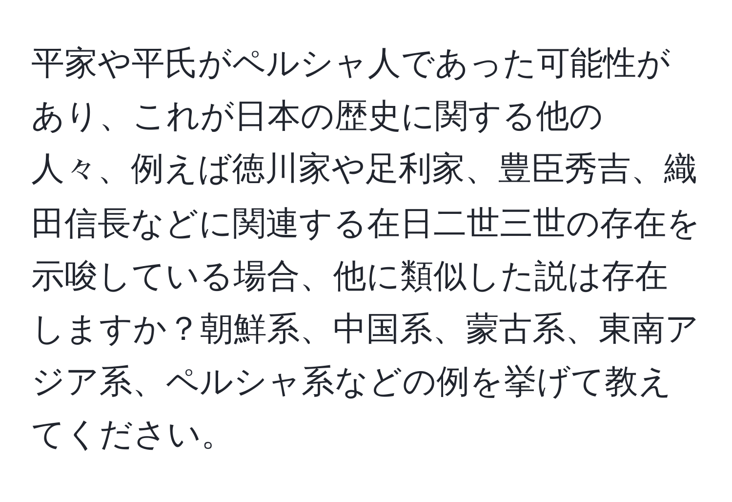 平家や平氏がペルシャ人であった可能性があり、これが日本の歴史に関する他の人々、例えば徳川家や足利家、豊臣秀吉、織田信長などに関連する在日二世三世の存在を示唆している場合、他に類似した説は存在しますか？朝鮮系、中国系、蒙古系、東南アジア系、ペルシャ系などの例を挙げて教えてください。