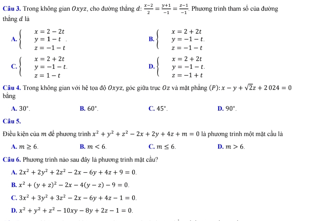 Trong không gian Oxyz, cho đường thắng d:  (x-2)/2 = (y+1)/-1 = (z-1)/-1 . Phương trình tham 2y-9 6 của đường
thẳng d là
A. beginarrayl x=2-2t y=1-t. z=-1-tendarray. beginarrayl x=2+2t y=-1-t. z=-1-tendarray.
B.
C. beginarrayl x=2+2t y=-1-t. z=1-tendarray. beginarrayl x=2+2t y=-1-t. z=-1+tendarray.
D.
Câu 4. Trong không gian với hệ tọa độ Oxyz, góc giữa trục Oz và mặt phẳng (P): x-y+sqrt(2)z+2024=0
bằng
A. 30°. B. 60°. C. 45°. D. 90°.
Câu 5.
Điều kiện của m để phương trình x^2+y^2+z^2-2x+2y+4z+m=0 là phương trình một mặt cầu là
A. m≥ 6. B. m<6. C. m≤ 6. D. m>6.
Câu 6. Phương trình nào sau đây là phương trình mặt cầu?
A. 2x^2+2y^2+2z^2-2x-6y+4z+9=0.
B. x^2+(y+z)^2-2x-4(y-z)-9=0.
C. 3x^2+3y^2+3z^2-2x-6y+4z-1=0.
D. x^2+y^2+z^2-10xy-8y+2z-1=0.