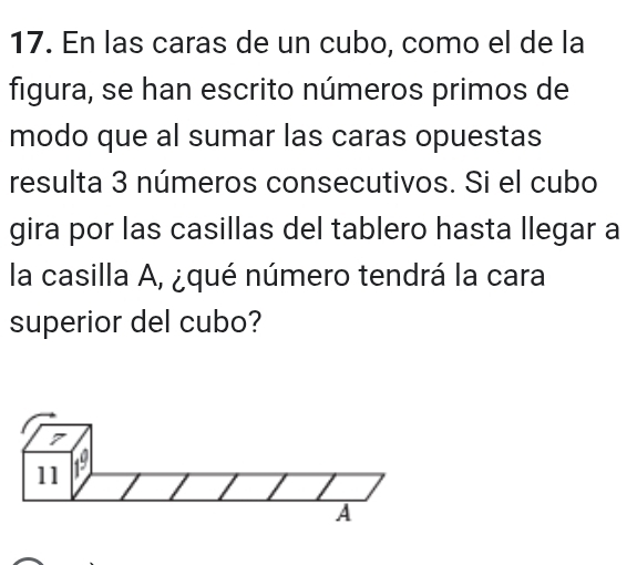 En las caras de un cubo, como el de la 
figura, se han escrito números primos de 
modo que al sumar las caras opuestas 
resulta 3 números consecutivos. Si el cubo 
gira por las casillas del tablero hasta llegar a 
la casilla A, ¿qué número tendrá la cara 
superior del cubo? 
7
11 1^(_ circ) 
A