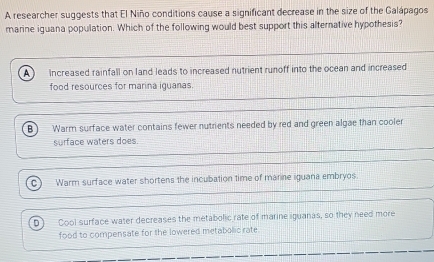 A researcher suggests that El Niño conditions cause a significant decrease in the size of the Galápagos
marine iguana population. Which of the following would best support this alternative hypothesis?
A) Increased rainfall on land leads to increased nutrient runoff into the ocean and increased
food resources for marina iguanas.
B Warm surface water contains fewer nutrients needed by red and green algae than cooler
surface waters does.
Warm surface water shortens the incubation time of marine iguana embryos
Cool surface water decreases the metabolic rate of marine iguanas, so they need more
food to compensate for the lowered metabolic rate