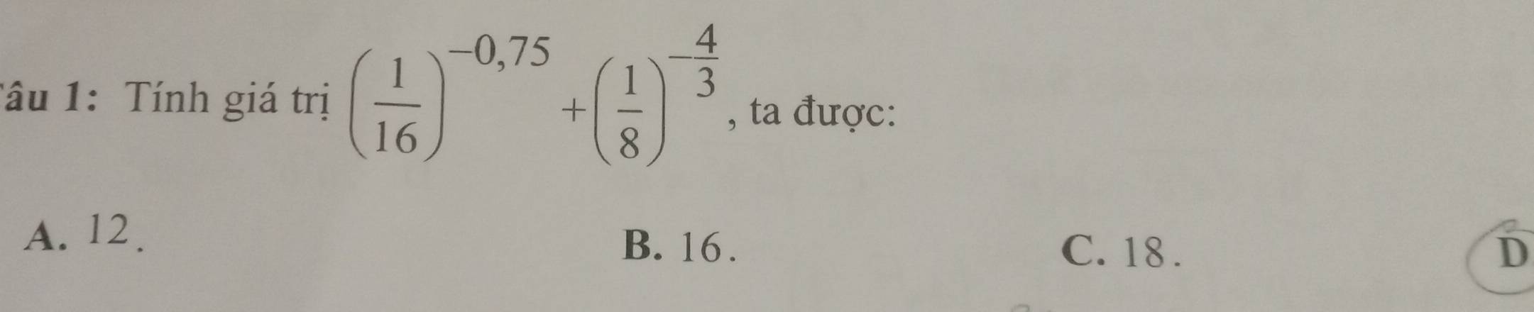 Tâu 1: Tính giá trị ( 1/16 )^-0,75+( 1/8 )^- 4/3  , ta được:
A. 12.
B. 16. C. 18. D