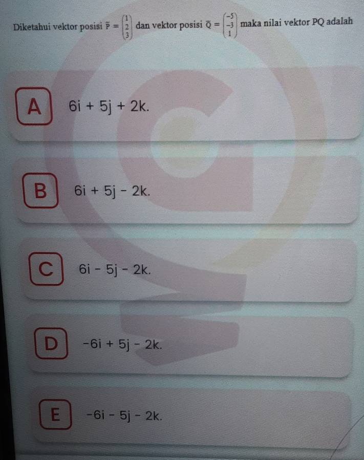 Diketahui vektor posisi overline P=beginpmatrix 1 2 3endpmatrix dan vektor posisi overline Q=beginpmatrix -5 -3 1endpmatrix maka nilai vektor PQ adalah
A 6i+5j+2k.
B 6i+5j-2k.
C 6i-5j-2k.
D -6i+5j-2k.
E -6i-5j-2k.