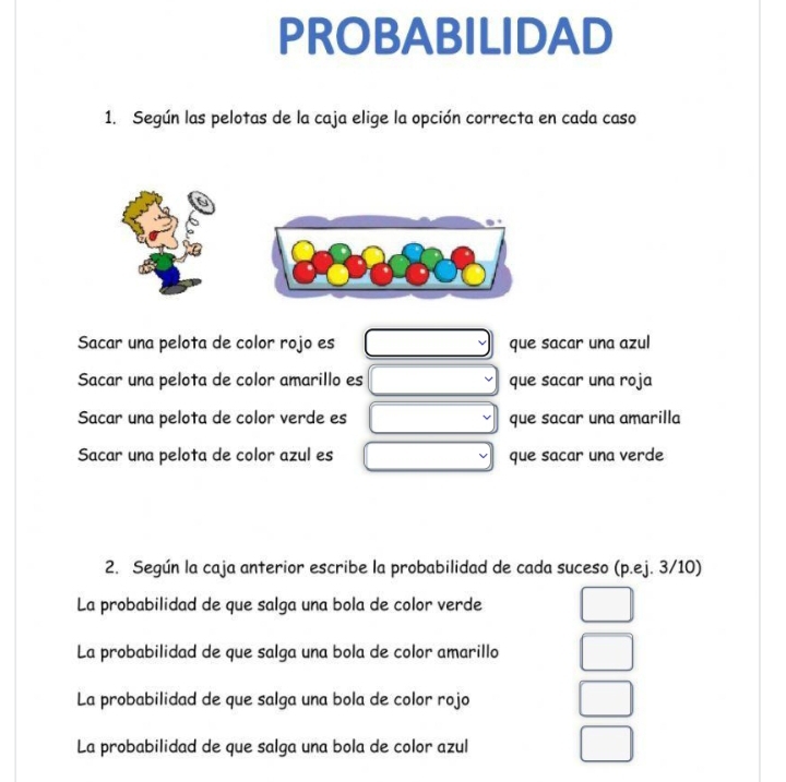 PROBABILIDAD
1. Según las pelotas de la caja elige la opción correcta en cada caso
Sacar una pelota de color rojo es que sacar una azul
Sacar una pelota de color amarillo es que sacar una roja
Sacar una pelota de color verde es que sacar una amarilla
Sacar una pelota de color azul es que sacar una verde
2. Según la caja anterior escribe la probabilidad de cada suceso (p.ej. 3/10)
La probabilidad de que salga una bola de color verde
La probabilidad de que salga una bola de color amarillo
La probabilidad de que salga una bola de color rojo
La probabilidad de que salga una bola de color azul