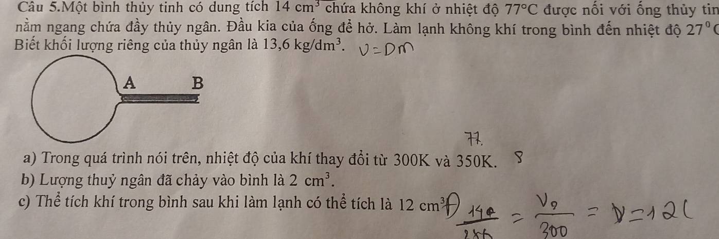 Câu 5.Một bình thủy tinh có dung tích 14cm^3 chứa không khí ở nhiệt độ 77°C được nối với ống thủy tin 
nằm ngang chứa đầy thủy ngân. Đầu kia của ống để hở. Làm lạnh không khí trong bình đến nhiệt độ 27°
Biết khối lượng riêng của thủy ngân là 13, 6kg/dm^3. 
a) Trong quá trình nói trên, nhiệt độ của khí thay đổi từ 300K và 350K. 
b) Lượng thuỷ ngân đã chảy vào bình là 2cm^3. 
c) Thể tích khí trong bình sau khi làm lạnh có thể tích là 12cm^3