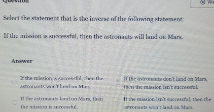 Question
Select the statement that is the inverse of the following statement:
If the mission is successful, then the astronauts will land on Mars.
Answer
If the mission is successful, then the If the astronauts don't land on Mars,
astronauts won't land on Mars. then the mission isn't successful.
If the astronauts land on Mars, then If the mission isn't successful, then the
the mission is successful astronauts won't land on Mars.