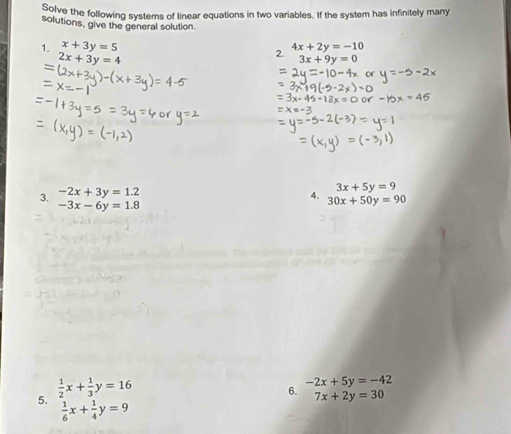 Solve the following systems of linear equations in two variables. If the system has infinitely many 
solutions, give the general solution 
1. x+3y=5 4x+2y=-10
2x+3y=4
2.
3x+9y=0
3x+5y=9
3. -2x+3y=1.2 4. 30x+50y=90
-3x-6y=1.8
5.  1/2 x+ 1/3 y=16
-2x+5y=-42
6. 7x+2y=30
 1/6 x+ 1/4 y=9