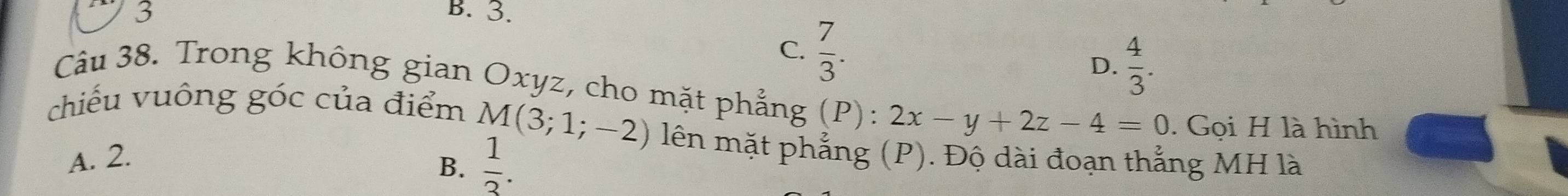 3 B. 3.
C.  7/3 . D.  4/3 . 
Câu 38. Trong không gian Oxyz, cho mặt phẳng (P): 2x-y+2z-4=0. Gọi H là hình
chiếu vuông góc của điểm M(3;1;-2) lên mặt phẳng (P). Độ dài đoạn thắng MH là
A. 2.
B.  1/3 .