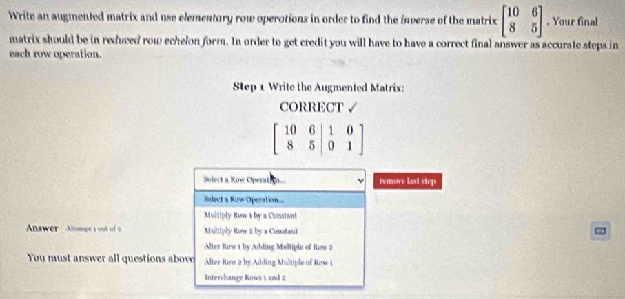 Write an augmented matrix and use elementury row operotions in order to find the inverse of the matrix beginbmatrix 10&6 8&5endbmatrix. Your final
matrix should be in reduced row echelon form. In order to get credit you will have to have a correct final answer as accurate steps in
each row operation.
Step 1 Write the Augmented Matrix:
CORRECT √
beginbmatrix 10&6&|1&0 8&5|0&1endbmatrix
Select a Row Operat ... remove last step
Select a Row Operation...
Multiply Row 1 by a Constant
Answer Alhmpt 1 out of 2 Multiply Row 2 by a Constant
Alter Row 1 by Adding Multiple of Row 2
You must answer all questions above Alter Row 2 by Adding Multiple of Row 1
Interchange Rows 1 and 2