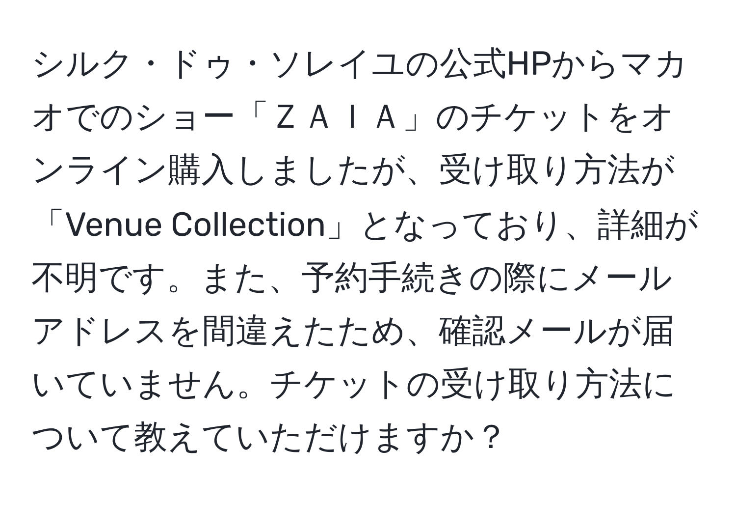 シルク・ドゥ・ソレイユの公式HPからマカオでのショー「ＺＡＩＡ」のチケットをオンライン購入しましたが、受け取り方法が「Venue Collection」となっており、詳細が不明です。また、予約手続きの際にメールアドレスを間違えたため、確認メールが届いていません。チケットの受け取り方法について教えていただけますか？