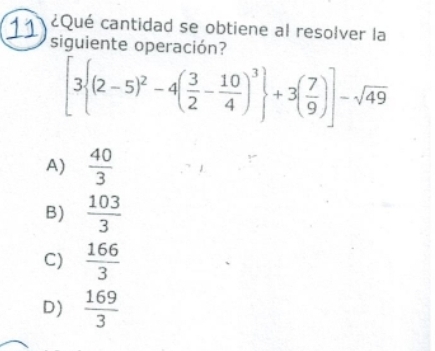 11 ¿Qué cantidad se obtiene al resolver la
siguiente operación?
[3 (2-5)^2-4( 3/2 - 10/4 )^3 +3( 7/9 )]-sqrt(49)
A)  40/3 
B)  103/3 
C)  166/3 
D)  169/3 