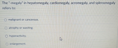 The "-megaly" in hepatomegaly, cardiomegaly, acromegaly, and splenomegaly
refers to:
malignant or cancerous.
atrophy or wasting
hyperactivity.
enlargement.