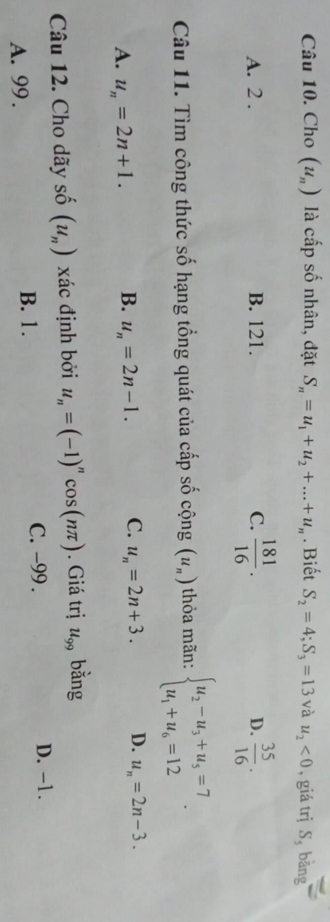 Cho (u_n) là cấp số nhân, đặt S_n=u_1+u_2+...+u_n. Biết S_2=4; S_3=13 và u_2<0</tex> , giá trị S, băng
A. 2. B. 121. C.  181/16 . D.  35/16 . 
Câu 11. Tìm công thức số hạng tổng quát của cấp số cộng (u_n) thỏa mãn: beginarrayl u_2-u_3+u_5=7 u_1+u_6=12endarray..
B.
A. u_n=2n+1. u_n=2n-1.
D.
C. u_n=2n+3. u_n=2n-3. 
Câu 12. Cho dãy số (u_n) xác định bởi u_n=(-1)^ncos (nπ ). Giá trị u_99 bằng
C. -99. D. -1.
A. 99.
B. 1.