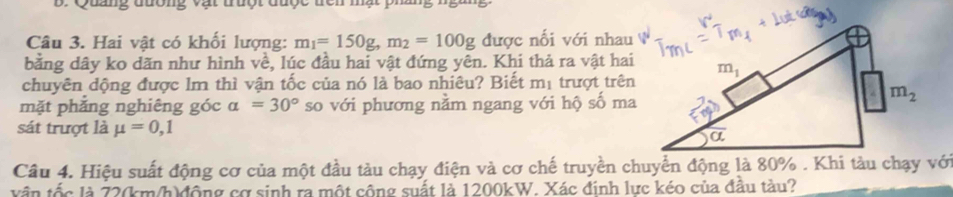 Hai vật có khối lượng: m_1=150g,m_2=100g được nối với nhau
bằng dây ko dãn như hình về, lúc đầu hai vật đứng yên. Khi thả ra vật hai
chuyên dộng được lm thì vận tốc của nó là bao nhiêu? Biết mị trượt trên
mặt phẳng nghiêng góc alpha =30° so với phương nằm ngang với hộ số ma
sát trượt là mu =0,1
Câu 4. Hiệu suất động cơ của một đầu tàu chạy điện và cơ chế truyền chuyển động là 80% . Khi tàu chạy với
vận tốc là 72(km/h)động cơ sinh ra một công suất là 1200kW. Xác đinh lực kéo của đầu tàu?