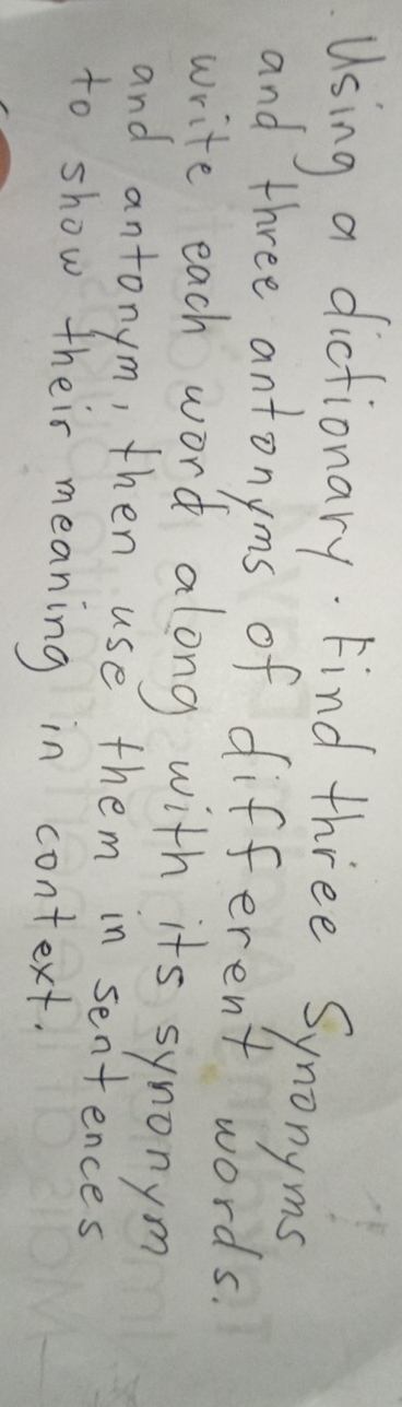 Using a dictionary. Find three Synonyms 
and three antonyms of different words. 
write each word along with its synonym 
and antonym, then use them in sentences 
to show their meaning in context.