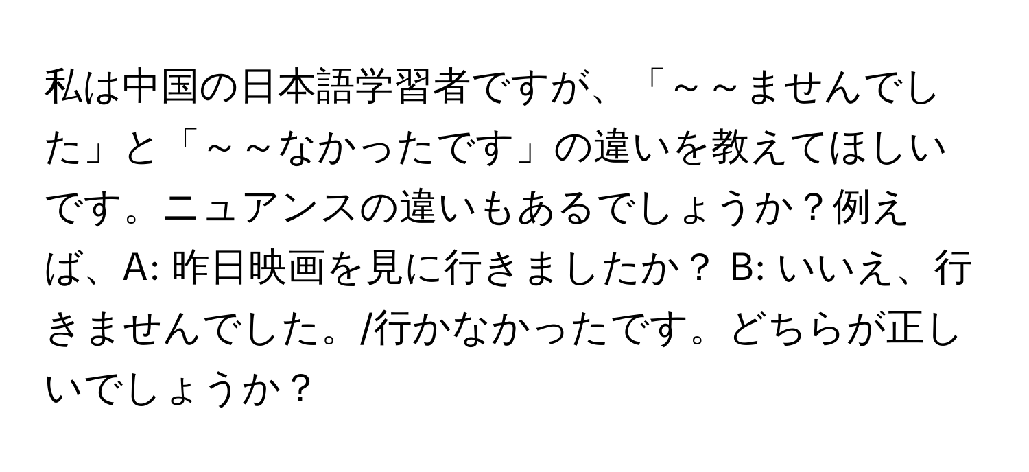 私は中国の日本語学習者ですが、「～～ませんでした」と「～～なかったです」の違いを教えてほしいです。ニュアンスの違いもあるでしょうか？例えば、A: 昨日映画を見に行きましたか？ B: いいえ、行きませんでした。/行かなかったです。どちらが正しいでしょうか？