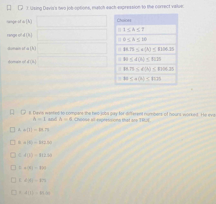 Using Davis's two job options, match each expression to the correct value:
range of a(h) □
range of d(h) □
domain of a(h) □
domain of d(h) □
8. Davis wanted to compare the two jobs pay for different numbers of hours worked. He eva
h=1 and h=6. Choose all expressions that are TRUE.
A. a(1)=$8.75
B. a(6)=$82.50
C. d(1)=$12.50
D. a(6)=$90
E. d(6)=$75
F d(1)=$5.00