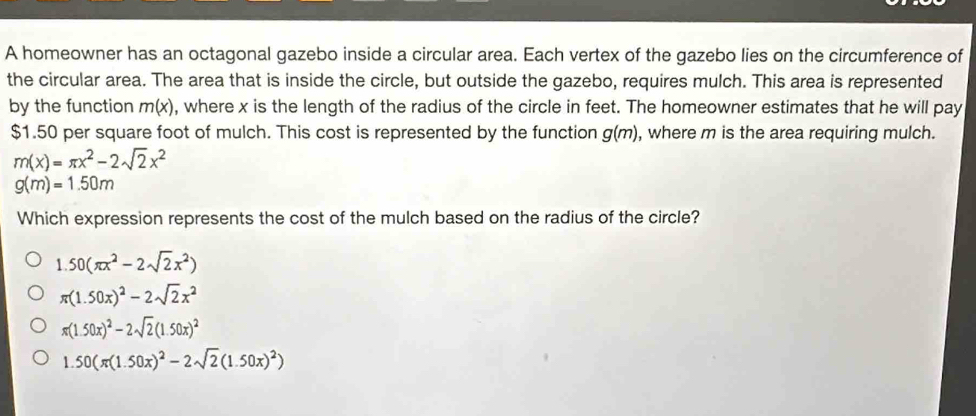 A homeowner has an octagonal gazebo inside a circular area. Each vertex of the gazebo lies on the circumference of
the circular area. The area that is inside the circle, but outside the gazebo, requires mulch. This area is represented
by the function m(x) , where x is the length of the radius of the circle in feet. The homeowner estimates that he will pay
$1.50 per square foot of mulch. This cost is represented by the function g(m) , where m is the area requiring mulch.
m(x)=π x^2-2sqrt(2)x^2
g(m)=1.50m
Which expression represents the cost of the mulch based on the radius of the circle?
1.50(π x^2-2sqrt(2)x^2)
π (1.50x)^2-2sqrt(2)x^2
π (1.50x)^2-2sqrt(2)(1.50x)^2
1.50(π (1.50x)^2-2sqrt(2)(1.50x)^2)