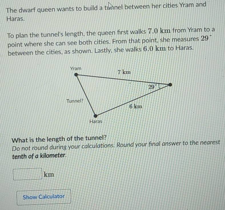 The dwarf queen wants to build a tunnel between her cities Yram and
Haras.
To plan the tunnel's length, the queen first walks 7.0 km from Yram to a
point where she can see both cities. From that point, she measures 29°
between the cities, as shown. Lastly, she walks 6.0 km to Haras.
What is the length of the tunnel?
Do not round during your calculations. Round your final answer to the nearest
tenth of a kilometer.
b
Show Calculator