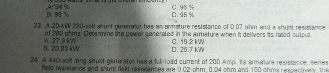 A. 94 % C. 96 %
B. 98 % D. 95 %
23. A 20-kW 220 -volt shunt generator has an armature resistance of 0.07 ohm and a shunt resistance
of 200 ohms. Determine the power generated in the armature when it delivers its rated output.
A. 27.9 kW C. 19.2 kW
B. 20.83 kW D. 25.7 kW
24. A 440 -volt long shunt generator has a full-load current of 200 Amp. Its armature resistance, series
field resistance and shunt field resistances are 0.02-ohm, 0.04 ohm and 100 ohms respectively, the