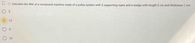 Calculate the IMA of a compound machine made of a pulley system with 3 supporting ropes and a wedge with length 6 cm and thickness 1 cm.
3
12
9
18