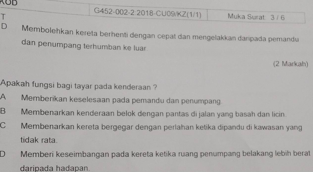 KOD
G452-002-2:2018-CU09/KZ(1/1)
T Muka Surat: 3 / 6
D Membolehkan kereta berhenti dengan cepat dan mengelakkan daripada pemandu
dan penumpang terhumban ke luar.
(2 Markah)
Apakah fungsi bagi tayar pada kenderaan ?
A Memberikan keselesaan pada pemandu dan penumpang.
B Membenarkan kenderaan belok dengan pantas di jalan yang basah dan licin.
C Membenarkan kereta bergegar dengan perlahan ketika dipandu di kawasan yang
tidak rata.
D Memberi keseimbangan pada kereta ketika ruang penumpang belakang lebih berat
daripada hadapan.