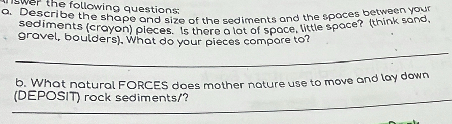 iswer the following questions: 
a. Describe the shape and size of the sediments and the spaces between your 
sediments (crayon) pieces. Is there a lot of space, little space? (think sand, 
gravel, boulders), What do your pieces compare to? 
_ 
b. What natural FORCES does mother nature use to move and lay down 
_ 
(DEPOSIT) rock sediments/? 
_