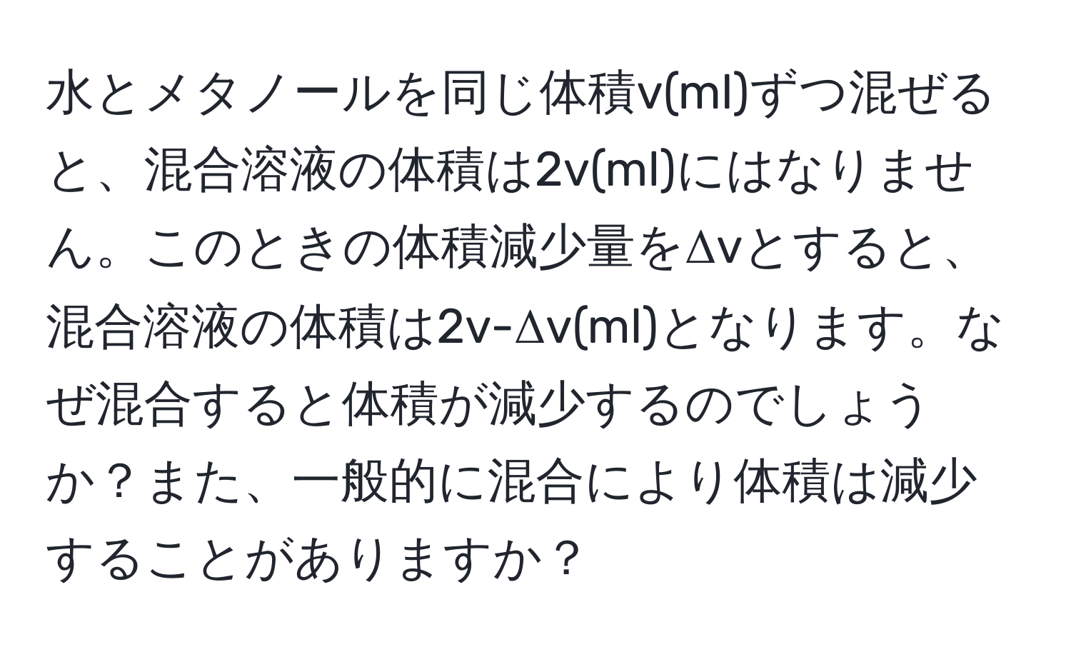 水とメタノールを同じ体積v(ml)ずつ混ぜると、混合溶液の体積は2v(ml)にはなりません。このときの体積減少量をΔvとすると、混合溶液の体積は2v-Δv(ml)となります。なぜ混合すると体積が減少するのでしょうか？また、一般的に混合により体積は減少することがありますか？