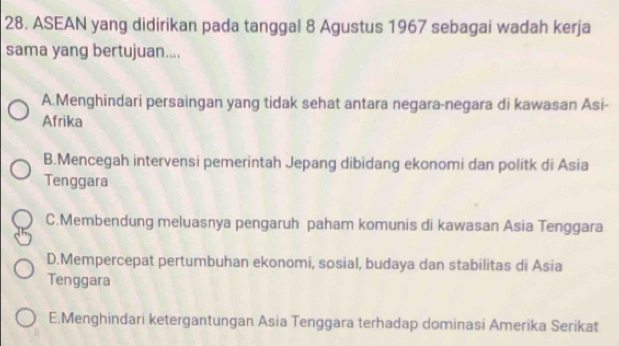 ASEAN yang didirikan pada tanggal 8 Agustus 1967 sebagai wadah kerja
sama yang bertujuan....
A.Menghindari persaingan yang tidak sehat antara negara-negara di kawasan Asi-
Afrika
B.Mencegah intervensi pemerintah Jepang dibidang ekonomi dan politk di Asia
Tenggara
C.Membendung meluasnya pengaruh paham komunis di kawasan Asia Tenggara
D.Mempercepat pertumbuhan ekonomi, sosial, budaya dan stabilitas di Asia
Tenggara
E.Menghindari ketergantungan Asia Tenggara terhadap dominasi Amerika Serikat