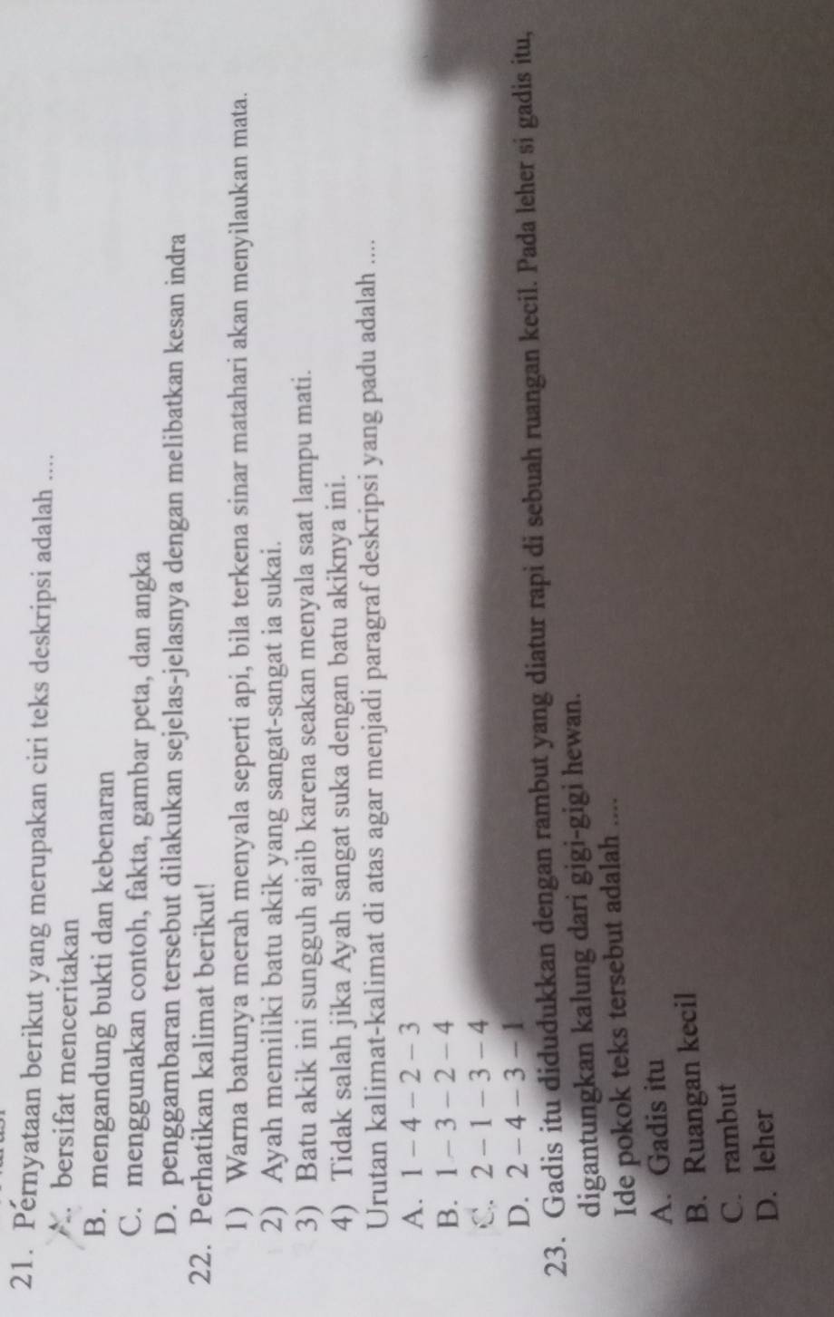 Pernyataan berikut yang merupakan ciri teks deskripsi adalah ....
A bersifat menceritakan
B. mengandung bukti dan kebenaran
C. menggunakan contoh, fakta, gambar peta, dan angka
D. penggambaran tersebut dilakukan sejelas-jelasnya dengan melibatkan kesan indra
22. Perhatikan kalimat berikut!
1) Warna batunya merah menyala seperti api, bila terkena sinar matahari akan menyilaukan mata.
2) Ayah memiliki batu akik yang sangat-sangat ia sukai.
3) Batu akik ini sungguh ajaib karena seakan menyala saat lampu mati.
4) Tidak salah jika Ayah sangat suka dengan batu akiknya ini.
Urutan kalimat-kalimat di atas agar menjadi paragraf deskripsi yang padu adalah ....
A. 1 -4 -2 -3
B. 1 - 3 - 2 - 4
C. 2 -1 -3 -4
D. 2 - 4 - 3 -1
23. Gadis itu didudukkan dengan rambut yang diatur rapi di sebuah ruangan kecil. Pada leher si gadis itu,
digantungkan kalung dari gigi-gigi hewan.
Ide pokok teks tersebut adalah ....
A. Gadis itu
B. Ruangan kecil
C. rambut
D. leher