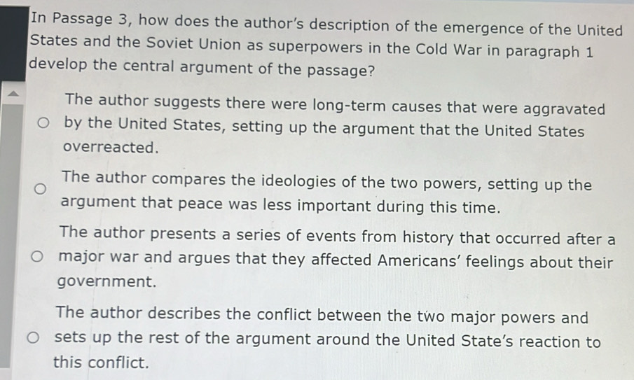 In Passage 3, how does the author’s description of the emergence of the United
States and the Soviet Union as superpowers in the Cold War in paragraph 1
develop the central argument of the passage?
The author suggests there were long-term causes that were aggravated
by the United States, setting up the argument that the United States
overreacted.
The author compares the ideologies of the two powers, setting up the
argument that peace was less important during this time.
The author presents a series of events from history that occurred after a
major war and argues that they affected Americans’ feelings about their
government.
The author describes the conflict between the two major powers and
sets up the rest of the argument around the United State’s reaction to
this conflict.