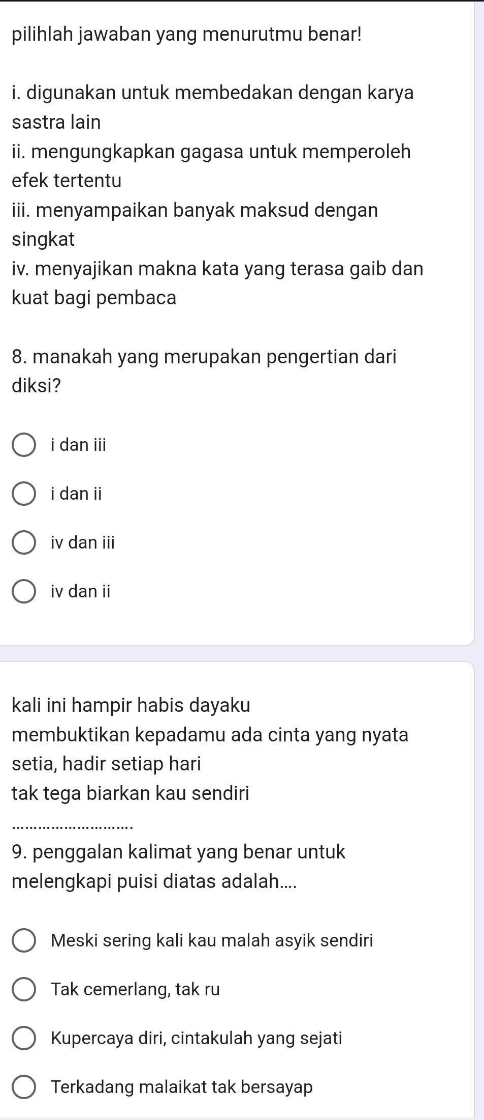 pilihlah jawaban yang menurutmu benar!
i. digunakan untuk membedakan dengan karya
sastra lain
ii. mengungkapkan gagasa untuk memperoleh
efek tertentu
iii. menyampaikan banyak maksud dengan
singkat
iv. menyajikan makna kata yang terasa gaib dan
kuat bagi pembaca
8. manakah yang merupakan pengertian dari
diksi?
i dan iii
i dan ii
iv dan iii
iv dan ii
kali ini hampir habis dayaku
membuktikan kepadamu ada cinta yang nyata
setia, hadir setiap hari
tak tega biarkan kau sendiri
_
9. penggalan kalimat yang benar untuk
melengkapi puisi diatas adalah....
Meski sering kali kau malah asyik sendiri
Tak cemerlang, tak ru
Kupercaya diri, cintakulah yang sejati
Terkadang malaikat tak bersayap