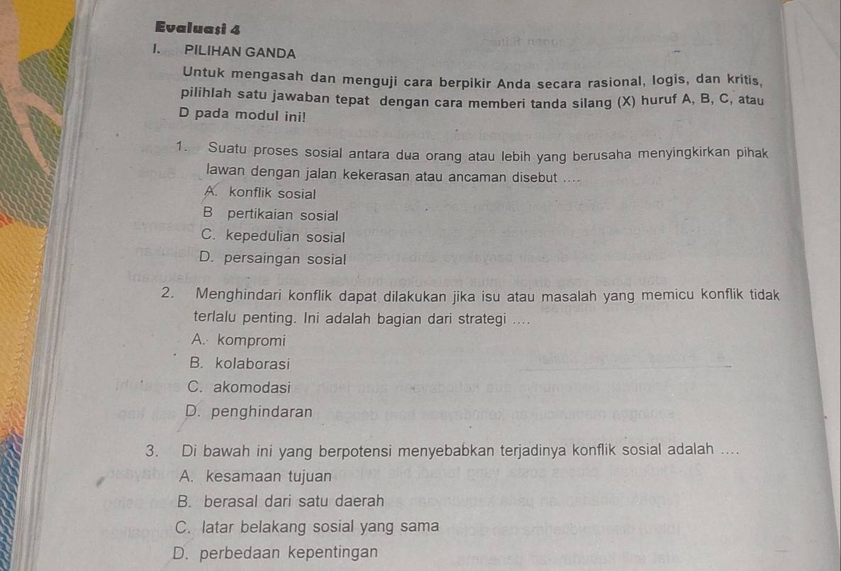 Evaluaşi 4
I. PILIHAN GANDA
Untuk mengasah dan menguji cara berpikir Anda secara rasional, logis, dan kritis,
pilihlah satu jawaban tepat dengan cara memberi tanda silang (X) huruf A, B, C, atau
D pada modul ini!
1. Suatu proses sosial antara dua orang atau lebih yang berusaha menyingkirkan pihak
lawan dengan jalan kekerasan atau ancaman disebut ....
A. konflik sosial
B pertikaian sosial
C. kepedulian sosial
D. persaingan sosial
2. Menghindari konflik dapat dilakukan jika isu atau masalah yang memicu konflik tidak
terlalu penting. Ini adalah bagian dari strategi ....
A. kompromi
B. kolaborasi
C. akomodasi
D. penghindaran
3. Di bawah ini yang berpotensi menyebabkan terjadinya konflik sosial adalah ....
A. kesamaan tujuan
B. berasal dari satu daerah
C. latar belakang sosial yang sama
D. perbedaan kepentingan