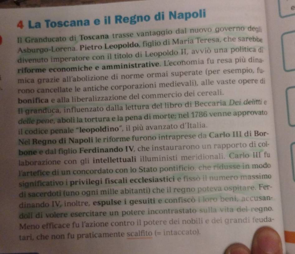 La Toscana e il Regno di Napoli 
I1 Granducato di Toscana trasse vantaggio dal nuovo governo degli 
Asburgo-Lorena. Pietro Leopoldo, figlio di Maria Teresa, che sarebbe 
divenuto imperatore con il titolo di Leopoldo II, avviò una politica dī 
riforme economiche e amministrative. L'economia fu resa più dina- 
mica grazie all’abolizione di norme ormai superate (per esempio, fu- 
rono cancellate le antiche corporazioni medievali), alle vaste opere di 
bonifica e alla liberalizzazione del commercio dei cereali. 
Il granduca, influenzato dalla lettura del libro di Beccaria Dei delitti e 
delle pene, abolì la tortura e la pena di morte; nel 1786 venne approvato 
il codice penale “leopoldino”, il più avanzato d´Italia. 
Nel Regno di Napoli le riforme furono intraprese da Carlo III di Bor- 
bone e dal figlio Ferdinando IV, che instaurarono un rapporto di col- 
laborazione con gli intellettuali illuministi meridionali. Carlo III fu 
l'artefice di un concordato con lo Stato pontificio, che ridusse in modo 
significativo i privilegi fiscali ecclesiastici e fissò il numero massimo 
di sacerdoti (uno ogni mille abitanti) che il regno poteva ospitare. Fer- 
dinando IV, inoltre, espulse i gesuiti e confiscò i loro beni, accusan- 
doli di volere esercitare un potere incontrastato sulla vita del regno. 
Meno efficace fu l’azione contro il potere dei nobili e dei grandi feuda- 
tari, che non fu praticamente scalfito (= intaccato).