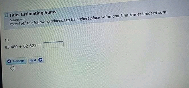 Title: Estimating Sums
Round off the following addends to its highest place value and find the estimated sum.
Description:
13.
93480+62623=
Previous Next