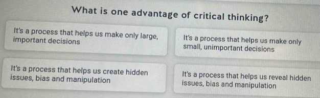 What is one advantage of critical thinking?
It’s a process that helps us make only large, It's a process that helps us make only
important decisions small, unimportant decisions
It's a process that helps us create hidden It's a process that helps us reveal hidden
issues, bias and manipulation issues, bias and manipulation