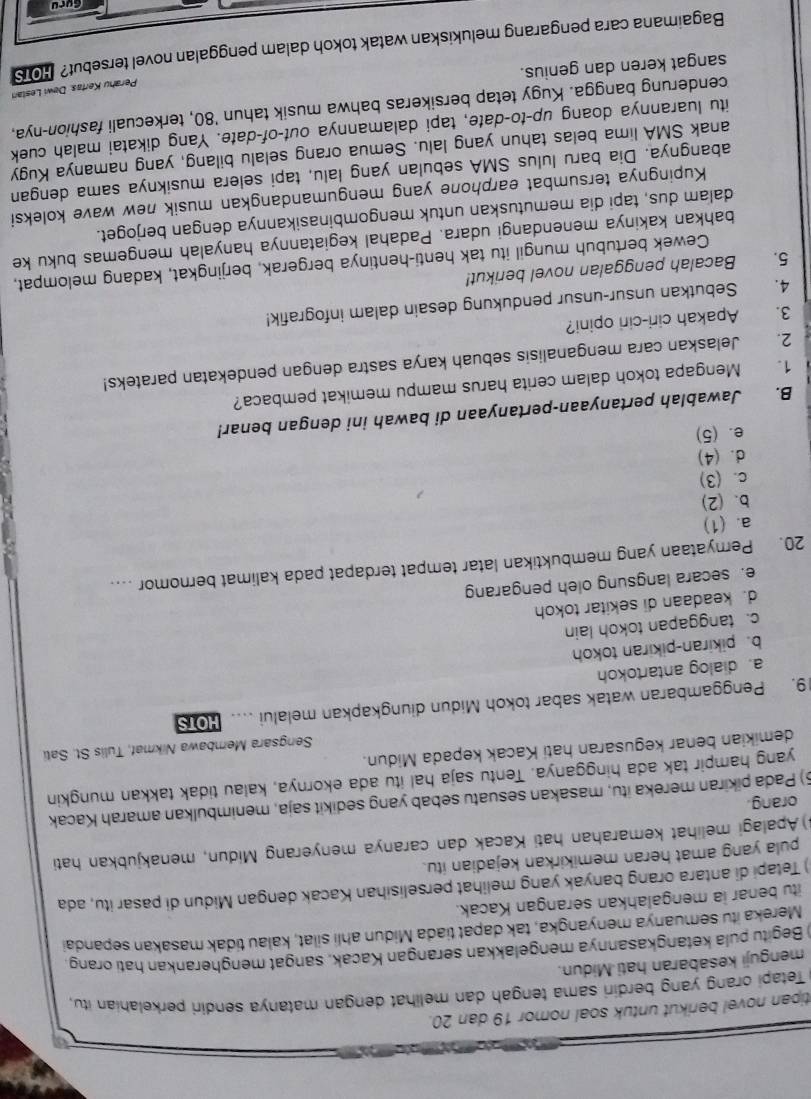 tipan novel berikut untuk soal nomor 19 dan 20.
Tetapi orang yang berdiri sama tengah dan melihat dengan matanya sendiri perkelahian itu ,
menguji kesabaran hati Midun.
) Begitu pula ketangkasannya mengelakkan serangan Kacak, sangat mengherankan hati orang.
Mereka itu semuanya menyangka, tak dapat tiada Midun ahli silat, kalau tidak masakan sepandai
itu benar ia mengalahkan serangan Kacak.
) Tetapi di antara orang banyak yang melihat perselisihan Kacak dengan Midun di pasar itu, ada
pula yang amat heran memikirkan kejadian itu.
3) Apalagi melihat kemarahan hati Kacak dan caranya menyerang Midun, menakjubkan hati
orang.
5) Pada pikiran mereka itu, masakan sesuatu sebab yang sedikit saja, menimbulkan amarah Kacak
yang hampir tak ada hingganya. Tentu saja hal itu ada ekornya, kalau tidak takkan mungkin
demikian benar kegusaran hati Kacak kepada Midun.
Sengsara Membawa Nikmaf, Tulis St. Sati
19. Penggambaran watak sabar tokoh Midun diungkapkan melalui …. HOTS
a. dialog antartokoh
b. pikiran-pikiran tokoh
c. tanggapan tokoh lain
d. keadaan di sekitar tokoh
e. secara langsung oleh pengarang
20. Pernyataan yang membuktikan latar tempat terdapat pada kalimat bernomor .
a. (1)
b. (2)
c. (3)
d. (4)
e. (5)
B. Jawablah pertanyaan-pertanyaan di bawah ini dengan benar!
1. Mengapa tokoh dalam cerita harus mampu memikat pembaca?
2. Jelaskan cara menganalisis sebuah karya sastra dengan pendekatan parateks!
3. Apakah ciri-ciri opini?
4. Sebutkan unsur-unsur pendukung desain dalam infografik!
5. Bacalah penggalan novel berikut!
Cewek bertubuh mungil itu tak henti-hentinya bergerak, berjingkat, kadang melompat,
bahkan kakinya menendangi udara. Padahal kegiatannya hanyalah mengemas buku ke
dalam dus, tapi dia memutuskan untuk mengombinasikannya dengan berjoget.
Kupingnya tersumbat earphone yang mengumandangkan musik new wave koleksi
abangnya. Dia baru lulus SMA sebulan yang lalu, tapi selera musiknya sama dengan
anak SMA lima belas tahun yang lalu. Semua orang selalu bilang, yang namanya Kugy
itu luarannya doang up-to-date, tapi dalamannya out-of-date. Yang dikatai malah cuek
cenderung bangga. Kugy tetap bersikeras bahwa musik tahun '80, terkecuali fashion-nya,
sangat keren dan genius.
Bagaimana cara pengarang melukiskan watak tokoh dalam penggalan novel tersebut? HO Perahu Kertas. Dewi Leslan