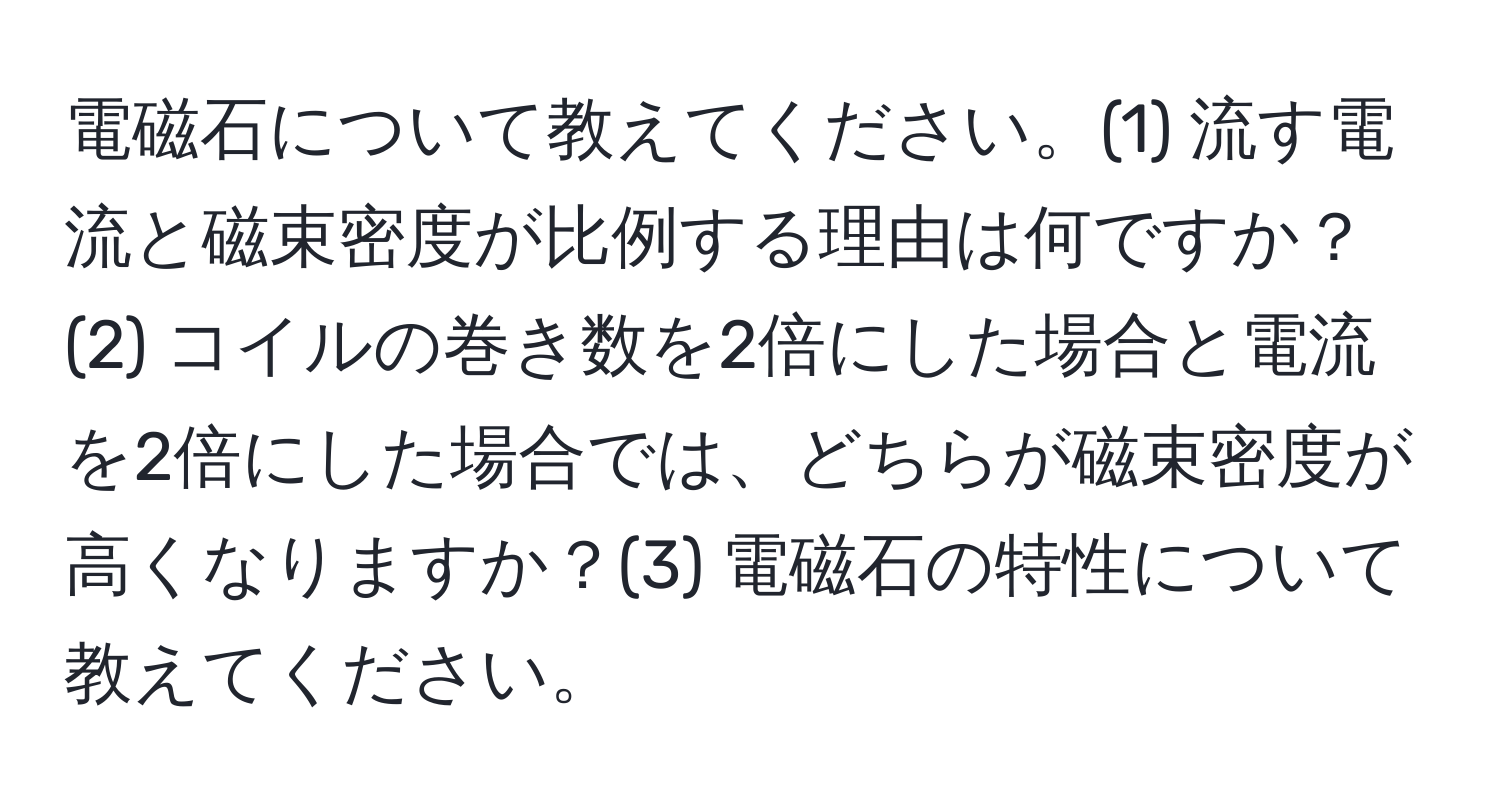 電磁石について教えてください。(1) 流す電流と磁束密度が比例する理由は何ですか？(2) コイルの巻き数を2倍にした場合と電流を2倍にした場合では、どちらが磁束密度が高くなりますか？(3) 電磁石の特性について教えてください。