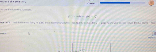 estion 6 of 9. Step 1 of 2 Correct 
onsider the following functions.
f(x)=-4x and g(x)=sqrt[3](x)
tep 1 of 2 : Find the formula for (f+g)(x) and simplify your answer. Then find the domain for (f+g)(x) Round your answer to two decimal places, if nece 
nswer 
Keyboa
beginarrayr 3sqrt(3)encloselongdiv Jendarray