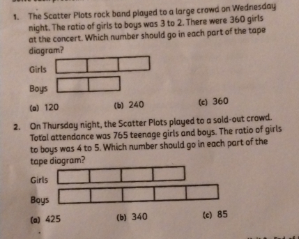 The Scatter Plots rock band played to a large crowd on Wednesday
night. The ratio of girls to boys was 3 to 2. There were 360 girls
at the concert. Which number should go in each part of the tape
diagram?
Girls
Boys
(a) 120 (b) 240 (c) 360
2. On Thursday night, the Scatter Plots played to a sold-out crowd.
Total attendance was 765 teenage girls and boys. The ratio of girls
to boys was 4 to 5. Which number should go in each part of the
tape diagram?
Girls
Boys
(a) 425 (b) 340 (c) 85