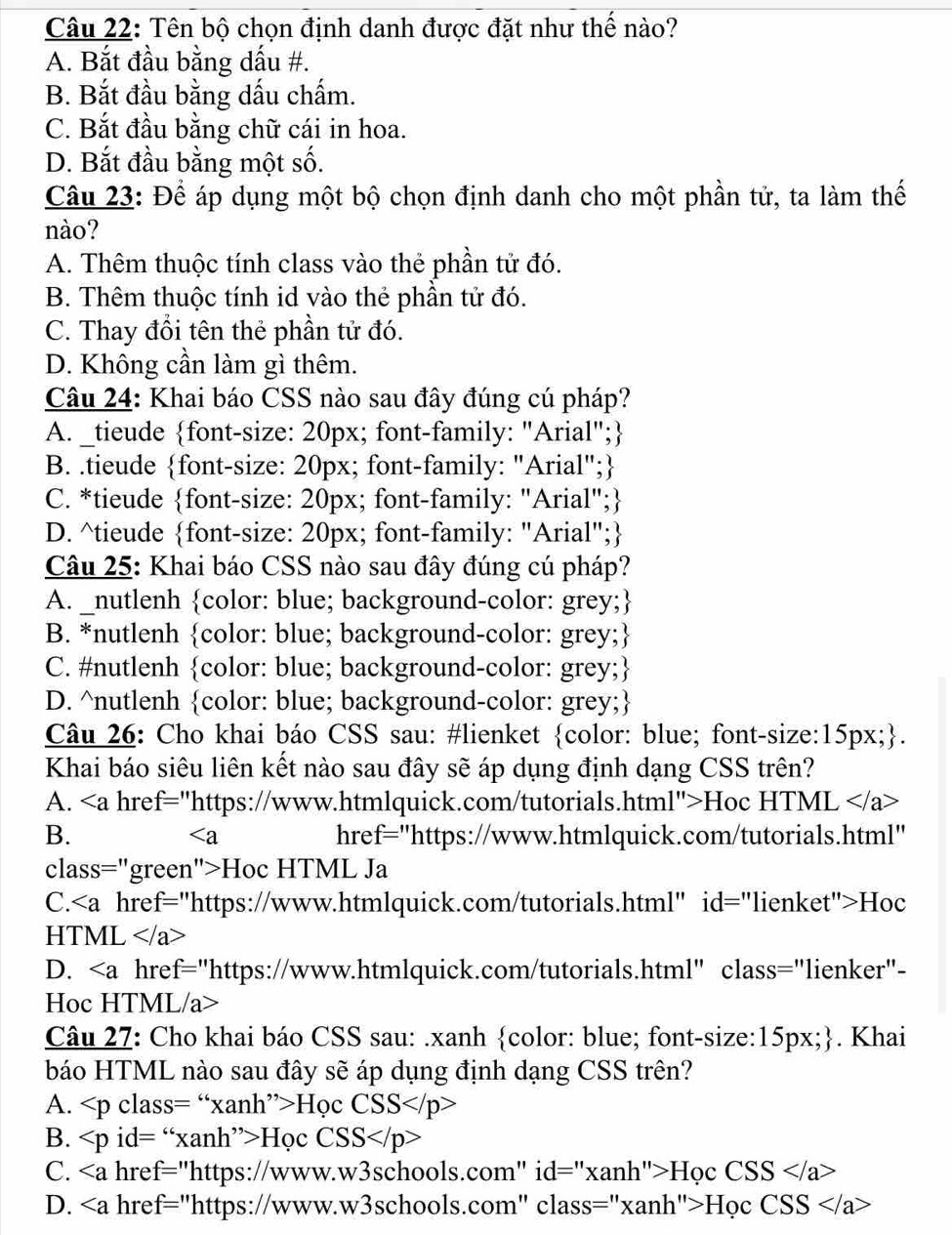 Tên bộ chọn định danh được đặt như thể nào?
A. Bắt đầu bằng dấu #.
B. Bắt đầu bằng dấu chấm.
C. Bắt đầu bằng chữ cái in hoa.
D. Bắt đầu bằng một số.
Câu 23: Để áp dụng một bộ chọn định danh cho một phần tử, ta làm thế
nào?
A. Thêm thuộc tính class vào thẻ phần tử đó.
B. Thêm thuộc tính id vào thẻ phần tử đó.
C. Thay đổi tên thẻ phần tử đó.
D. Không cần làm gì thêm.
Câu 24: Khai báo CSS nào sau đây đúng cú pháp?
A. _tieude font-size: 20px; font-family: "Arial";
B. .tieude font-size: 20px; font-family: "Arial";
C. *tieude font-size: 20px; font-family: "Arial";
D. ^tieude font-size: 20px; font-family: "Arial";
Câu 25: Khai báo CSS nào sau đây đúng cú pháp?
A. _nutlenh color: blue; background-color: grey;
B. *nutlenh color: blue; background-color: grey;
C. #nutlenh color: blue; background-color: grey;
D. ^nutlenh color: blue; background-color: grey;
Câu 26: Cho khai báo CSS sau: #lienket color: blue; font-size:15px;.
Khai báo siêu liên kết nào sau đây sẽ áp dụng định dạng CSS trên?
A. < <tex>∠ c
a href="https://www.htmlquick.com/tutorials.html">Hoc HTML
B. href="https://www.htmlquick.com/tutorials.html"

class="green">Hoc HTML Ja
C.Hoc
HTML
D. a href="https://www.htmlquick.com/tutorials.html" class="lienker"-
Hoc HTML/a>
Câu 27: Cho khai báo CSS sau: .xanh color: blue; font-size:15px;. Khai
báo HTML nào sau đây sẽ áp dụng định dạng CSS trên?
A. Học CSS
B. id= “xanh”>Học CSS
C. href="https://www.w3schools.com" i d=''* anh''>H_OCCSS
D. a href="https://www.w3schools.com" class="x: anh''>HocCSS