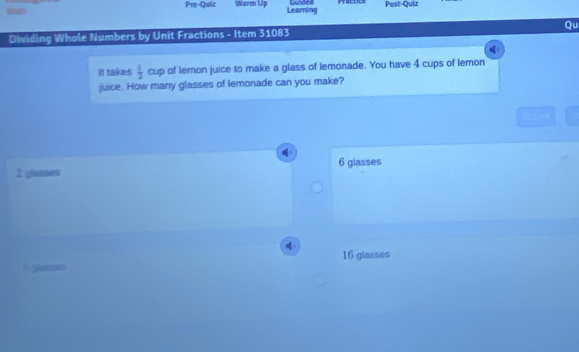 Math
Pre-Quiz Warm Up Learning Post-Quiz
Dividing Whole Numbers by Unit Fractions - Item 31083 Qu
It takes  1/2  cup of lemon juice to make a glass of lemonade. You have 4 cups of lemon
juice. How many glasses of lemonade can you make?
6 glasses
2 glasses
16 glasses