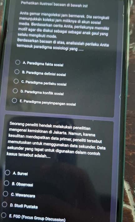 Perhatikan ilustrasi bacaan di bawah Ini!
Anita gemar mengoleksi jam bermerek. Dia seringkali
menunjukkan koleksi jam miliknya di akun sosial
media. Berdasarkan cerita Anita, perilakunya memiliki
motif agar dia diakui sebagal sebagal anak gaul yang
selalu mengikuti mode.
Berdasarkan bacaan di atas, analisislah perilaku Anita
termasuk paradigma sosiologi yang .....
A. Paradigma fakta sosial
B. Paradigma definisi sosial
C. Paradigma perilaku sosial
D. Paradigma konflik sosial
E. Paradigma penyimpangan sosial
Seorang peneliti hendak melakukan penelitian
mengenai kemiskinan di Jakarta. Namun, karena
kesulitan mendapatkan data primer, peneliti tersebut
memutuskan untuk menggunakan data sekunder. Data
sekunder yang tepat untuk digunakan dalam contoh
kasus tersebut adalah....
A. Survel
B. Observasl
C. Wawancara
D. Studi Pustaka
E. FGD (Focus Group Discussion)