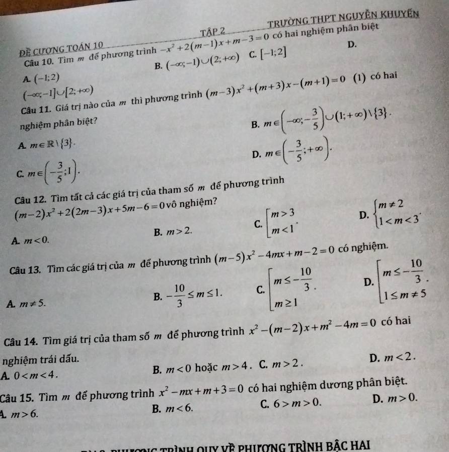 TRườNG THPT NGUYÊN KHUyến
P 2
có hai nghiệm phân biệt
Đề Cượng toán 10
Câu 10. Tìm m đế phương trình -x^2+2(m-1)x+m-3=0 C. [-1;2]
D.
B. (-∈fty ;-1)∪ (2;+∈fty )
A. (-1;2)
(-∈fty ;-1]∪ [2;+∈fty )
Câu 11. Giá trị nào của m thì phương trình (m-3)x^2+(m+3)x-(m+1)=0 (1) có hai
nghiệm phân biệt?
B. m∈ (-∈fty ;- 3/5 )∪ (1;+∈fty )vee  3 .
A m∈ R| 3 .
D. m∈ (- 3/5 ;+∈fty ).
C. m∈ (- 3/5 ;1).
Câu 12. Tìm tất cả các giá trị của tham số m để phương trình
(m-2)x^2+2(2m-3)x+5m-6=0 vô nghiệm?
C. beginarrayl m>3 m<1endarray. .
D. beginarrayl m!= 2 1
B. m>2.
A. m<0.
Câu 13. Tìm các giá trị của m để phương trình (m-5)x^2-4mx+m-2=0 có nghiệm.
A. m!= 5.
B. - 10/3 ≤ m≤ 1. C. beginarrayl m≤ - 10/3 . m≥ 1endarray. D. beginarrayl m≤ - 10/3 . 1≤ m!= 5endarray.
Câu 14. Tìm giá trị của tham số m để phương trình x^2-(m-2)x+m^2-4m=0 có hai
nghiệm trái dấu.
B. m<0</tex> hoặc m>4
A. 0 . C. m>2.
D. m<2.
Câu 15. Tìm m để phương trình x^2-mx+m+3=0 có hai nghiệm dương phân biệt.
C. 6>m>0. D. m>0.
A. m>6.
B. m<6.
trình quy về phượng trình bÂc hAI