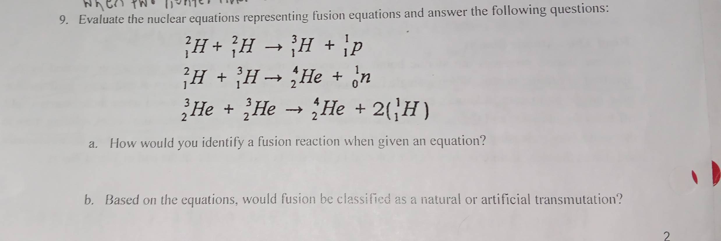 Evaluate the nuclear equations representing fusion equations and answer the following questions:
_1^2H+_1^2Hto _1^3H+_1^1p
_1^2H+_1^3Hto _2^4He+_0^1n
_2^3He+_2^3Heto _2^4He+2(_1^1H)
a. How would you identify a fusion reaction when given an equation? 
b. Based on the equations, would fusion be classified as a natural or artificial transmutation? 
2